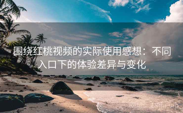 围绕红桃视频的实际使用感想：不同入口下的体验差异与变化  第2张