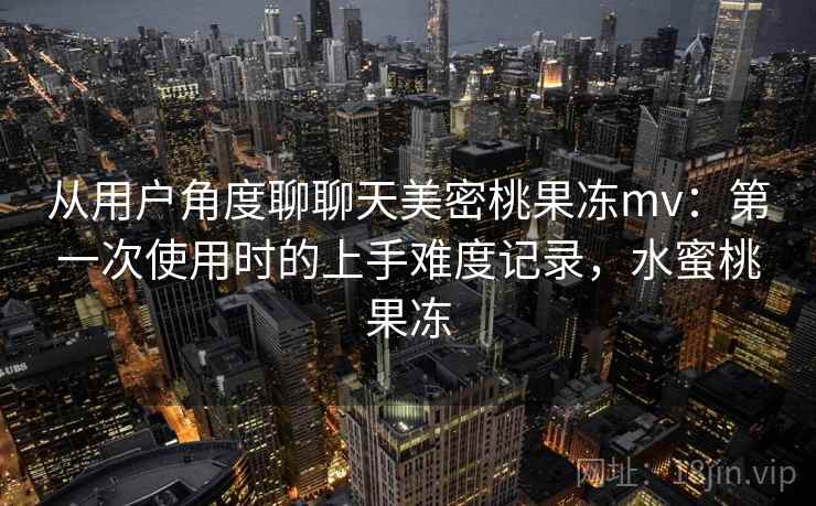 从用户角度聊聊天美密桃果冻mv:第一次使用时的上手难度记录,水蜜桃果冻 第1张 从用户角度聊聊天美密桃果冻mv:第一次使用时的上手难度记录,水蜜桃果冻 第1张