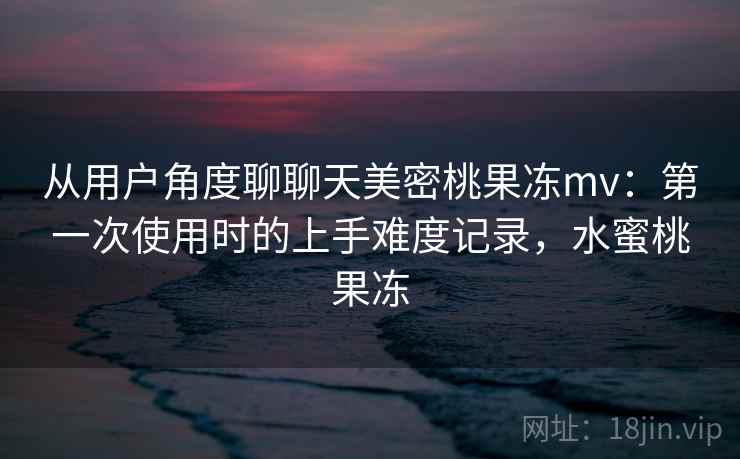 从用户角度聊聊天美密桃果冻mv:第一次使用时的上手难度记录,水蜜桃果冻 第2张 从用户角度聊聊天美密桃果冻mv:第一次使用时的上手难度记录,水蜜桃果冻 第2张
