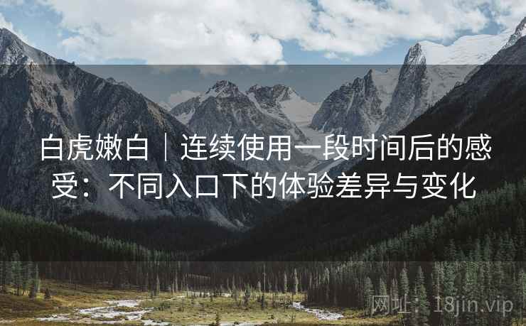 白虎嫩白｜连续使用一段时间后的感受：不同入口下的体验差异与变化  第2张