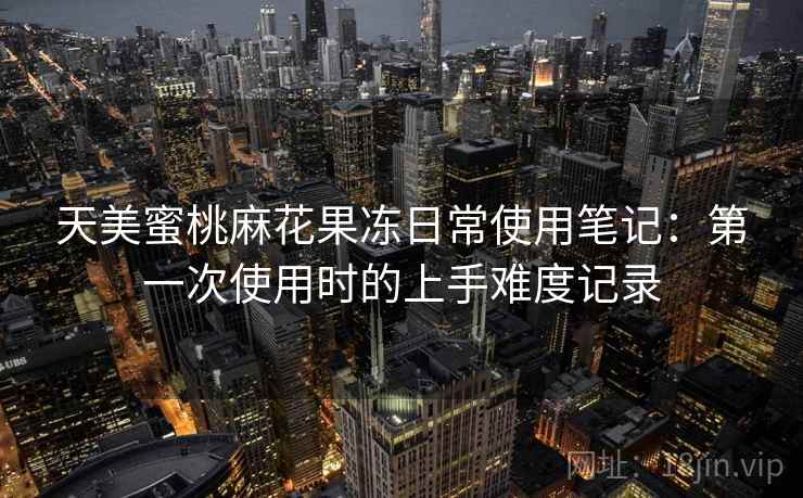 天美蜜桃麻花果冻日常使用笔记:第一次使用时的上手难度记录 天美蜜桃麻花果冻日常使用笔记:第一次使用时的上手难度记录
