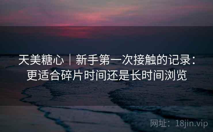 天美糖心|新手第一次接触的记录:更适合碎片时间还是长时间浏览 第1张 天美糖心|新手第一次接触的记录:更适合碎片时间还是长时间浏览 第1张