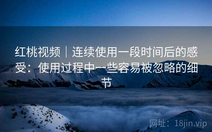 红桃视频｜连续使用一段时间后的感受：使用过程中一些容易被忽略的细节  第2张