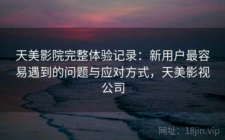 天美影院完整体验记录:新用户最容易遇到的问题与应对方式,天美影视公司 第2张 天美影院完整体验记录:新用户最容易遇到的问题与应对方式,天美影视公司 第2张