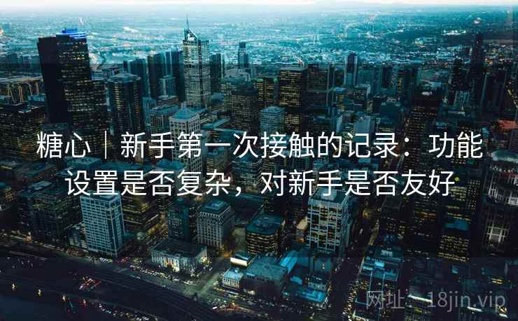 糖心｜新手第一次接触的记录：功能设置是否复杂，对新手是否友好  第2张