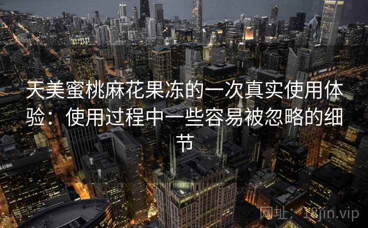 天美蜜桃麻花果冻的一次真实使用体验：使用过程中一些容易被忽略的细节  第1张
