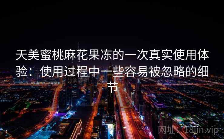 天美蜜桃麻花果冻的一次真实使用体验：使用过程中一些容易被忽略的细节  第2张