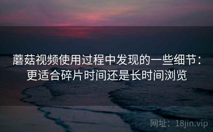 蘑菇视频使用过程中发现的一些细节：更适合碎片时间还是长时间浏览  第2张