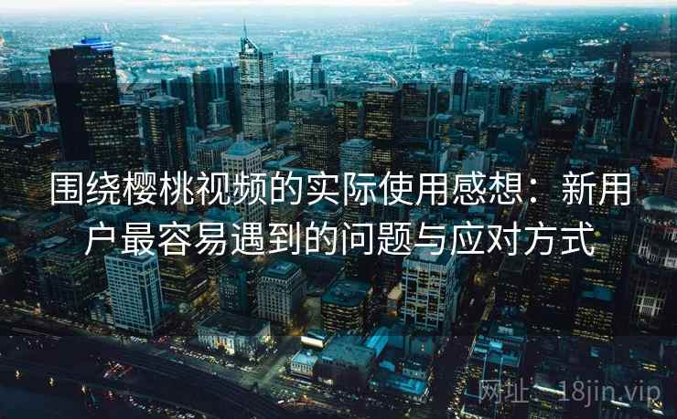 围绕樱桃视频的实际使用感想：新用户最容易遇到的问题与应对方式  第2张