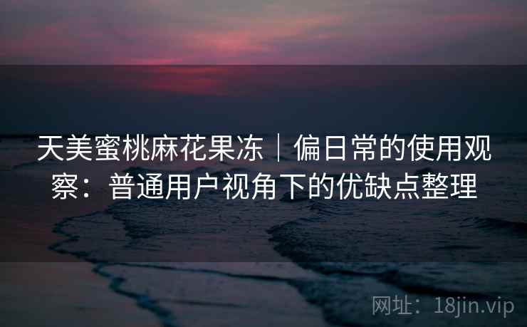 天美蜜桃麻花果冻｜偏日常的使用观察：普通用户视角下的优缺点整理  第2张
