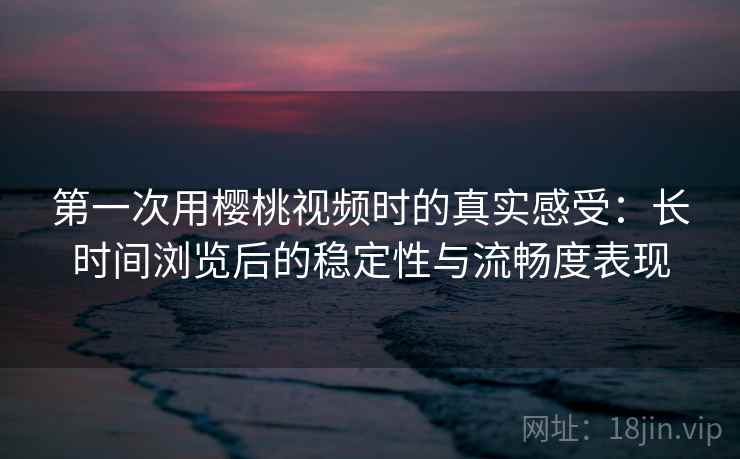 第一次用樱桃视频时的真实感受：长时间浏览后的稳定性与流畅度表现  第2张