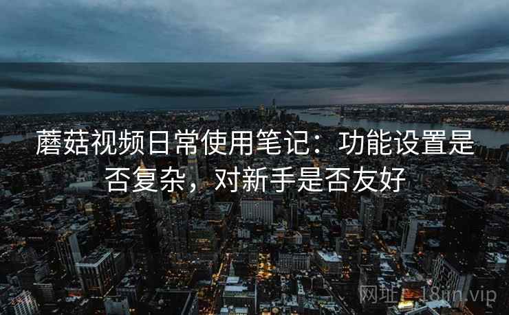 蘑菇视频日常使用笔记：功能设置是否复杂，对新手是否友好  第1张