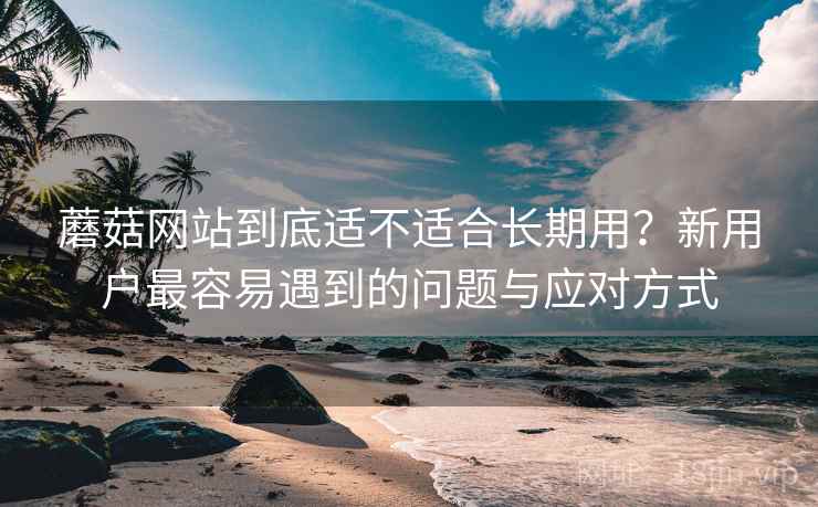 蘑菇网站到底适不适合长期用?新用户最容易遇到的问题与应对方式 第2张 蘑菇网站到底适不适合长期用?新用户最容易遇到的问题与应对方式 第2张