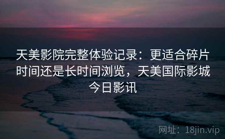 天美影院完整体验记录:更适合碎片时间还是长时间浏览,天美国际影城今日影讯 第1张 天美影院完整体验记录:更适合碎片时间还是长时间浏览,天美国际影城今日影讯 第1张