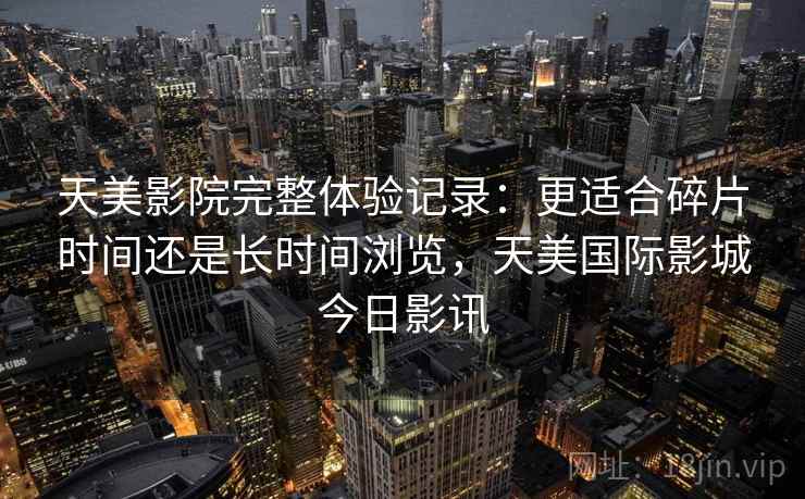 天美影院完整体验记录:更适合碎片时间还是长时间浏览,天美国际影城今日影讯 第2张 天美影院完整体验记录:更适合碎片时间还是长时间浏览,天美国际影城今日影讯 第2张