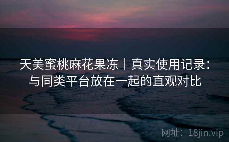 天美蜜桃麻花果冻|真实使用记录:与同类平台放在一起的直观对比 第1张 天美蜜桃麻花果冻|真实使用记录:与同类平台放在一起的直观对比 第1张