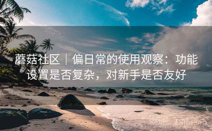 蘑菇社区|偏日常的使用观察:功能设置是否复杂,对新手是否友好 第1张 蘑菇社区|偏日常的使用观察:功能设置是否复杂,对新手是否友好 第1张