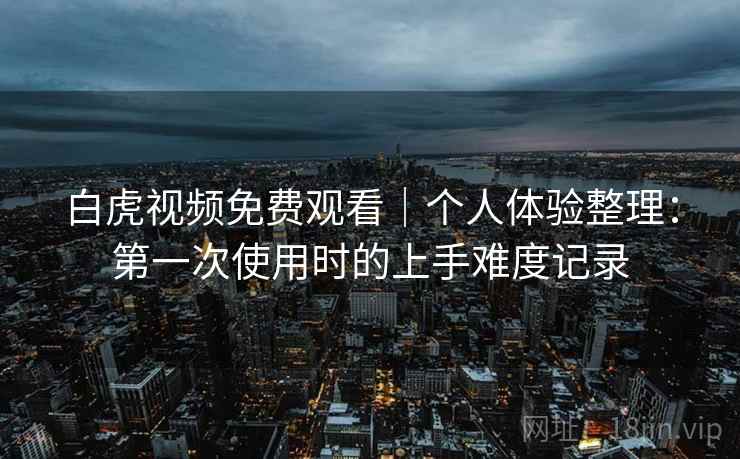 白虎视频免费观看|个人体验整理:第一次使用时的上手难度记录 第1张 白虎视频免费观看|个人体验整理:第一次使用时的上手难度记录 第1张