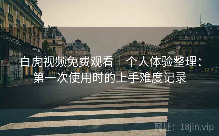 白虎视频免费观看|个人体验整理:第一次使用时的上手难度记录 第2张 白虎视频免费观看|个人体验整理:第一次使用时的上手难度记录 第2张