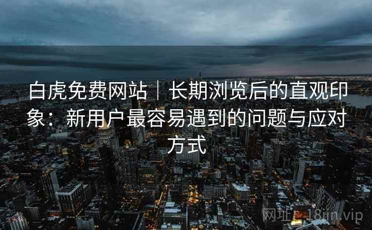 白虎免费网站|长期浏览后的直观印象:新用户最容易遇到的问题与应对方式 第1张 白虎免费网站|长期浏览后的直观印象:新用户最容易遇到的问题与应对方式 第1张