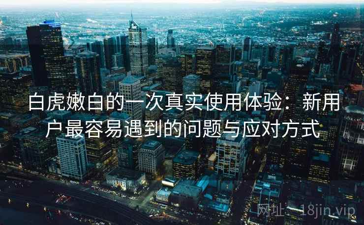 白虎嫩白的一次真实使用体验:新用户最容易遇到的问题与应对方式 第2张 白虎嫩白的一次真实使用体验:新用户最容易遇到的问题与应对方式 第2张