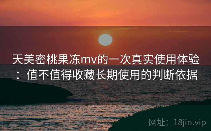 天美密桃果冻mv的一次真实使用体验:值不值得收藏长期使用的判断依据 第1张 天美密桃果冻mv的一次真实使用体验:值不值得收藏长期使用的判断依据 第1张