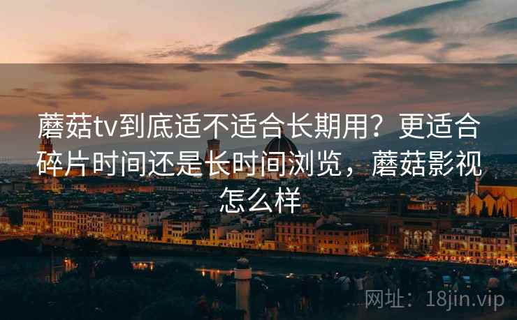 蘑菇tv到底适不适合长期用？更适合碎片时间还是长时间浏览，蘑菇影视怎么样  第1张
