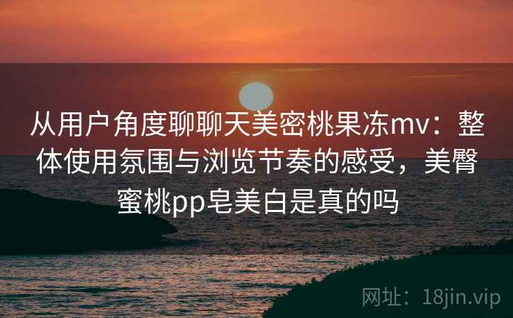 从用户角度聊聊天美密桃果冻mv:整体使用氛围与浏览节奏的感受,美臀蜜桃pp皂美白是真的吗 第2张 从用户角度聊聊天美密桃果冻mv:整体使用氛围与浏览节奏的感受,美臀蜜桃pp皂美白是真的吗 第2张