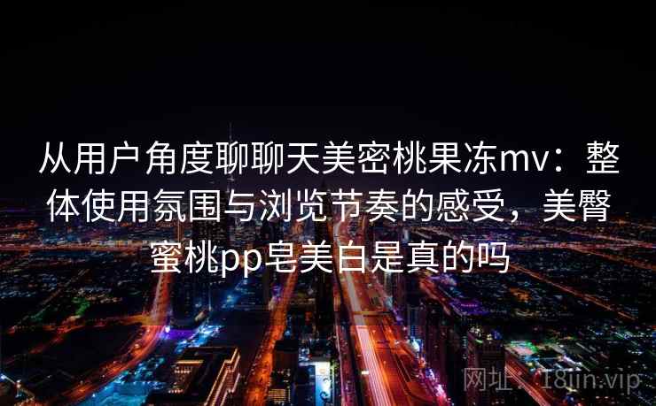 从用户角度聊聊天美密桃果冻mv:整体使用氛围与浏览节奏的感受,美臀蜜桃pp皂美白是真的吗 第1张 从用户角度聊聊天美密桃果冻mv:整体使用氛围与浏览节奏的感受,美臀蜜桃pp皂美白是真的吗 第1张